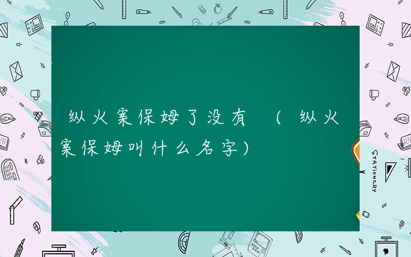 纵火案保姆了没有 (纵火案保姆叫什么名字)
